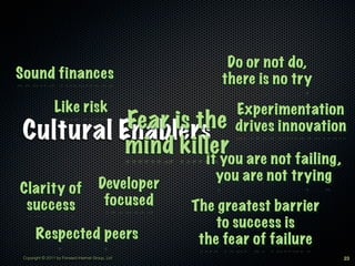 Do or not do,
Sound finances                                          there is no try
                 Like risk                                Experimentation
           Fear is the
 Cultural Enablers                                        drives innovation
           mind killer are not failing,
                    If you
                                                       you are not trying
Clarity of                              Developer
 success                                 focused    The greatest barrier
                                                        to success is
       Respected peers                               the fear of failure
 Copyright © 2011 by Forward Internet Group, Ltd                            23
 