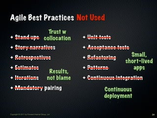 Agile Best Practices Not Used
              Trust w
✦ Stand ups collocation                                ✦   Unit tests
✦    Story narratives                                  ✦   Acceptance tests
                                                                            Small,
✦    Retrospectives                                    ✦   Refactoring
                                                                          short-lived
✦    Estimates                                         ✦   Patterns          apps
                                            Results,
✦    Iterations                            not blame   ✦   Continuous integration
✦    Mandatory pairing                                            Continuous
                                                                  deployment


Copyright © 2011 by Forward Internet Group, Ltd                                     24
 