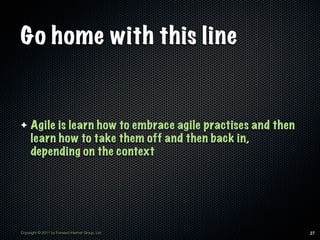 Go home with this line


✦    Agile is learn how to embrace agile practises and then
     learn how to take them off and then back in,
     depending on the context




Copyright © 2011 by Forward Internet Group, Ltd               27
 