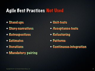 Agile Best Practices Not Used

✦    Stand ups                                    ✦   Unit tests
✦    Story narratives                             ✦   Acceptance tests
✦    Retrospectives                               ✦   Refactoring
✦    Estimates                                    ✦   Patterns
✦    Iterations                                   ✦   Continuous integration
✦    Mandatory pairing



Copyright © 2011 by Forward Internet Group, Ltd                                7
 