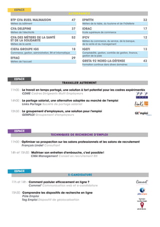 ALTERNANCE
ESPACE
TRAVAILLER AUTREMENT
11h00 : Le travail en temps partagé, une solution à fort potentiel pour les cadres expérimentés
CDME Cadres Dirigeants Multi Employeurs
14h00 : Le portage salarial, une alternative adaptée au marché de l’emploi
Links Portage Société de portage salarial
15h30 : Le groupement d’employeurs, une solution pour l’emploi
GEMPLOI Groupement d’employeurs
ESPACE
BTP CFA RUEIL MALMAISON 47
Métiers du bâtiment
CFA DELEPINE 37
Métiers de l’électricité
CFA DES MÉTIERS DE LA SANTÉ 52
ET DE LA SOLIDARITÉ
Métiers de la santé
CIEFA GROUPE IGS 18
Commerce, gestion, administration, RH et informatique
EFFAC 29
Métiers de l’accueil
EPMTTH 32
Métiers de la table, du tourisme et de l’hôtellerie
IDRAC 17
Ecole supérieure de commerce
IFCV 12
Métiers du commerce, du service, de la banque,
de la vente et du management
IGEFI 13
Comptabilité, gestion, contrôle de gestion, finance,
gestion de la paie
GRETA 92 NORD-LA-DÉFENSE 43
Formation continue dans divers domaines
E-CANDIDATURE
11h et 14h : Comment postuler efficacement en ligne ?
Commel’ Communication web et e-candidature
15h30 : Comprendre les dispositifs de recherche en ligne
Pôle Emploi
Tag Emploi Dispositif de géolocalisation
ESPACE
TECHNIQUES DE RECHERCHE D’EMPLOI
11h00 : Optimiser sa prospection sur les salons professionnels et les salons de recrutement
François Lindet Consultant
14h et 15h30 : Maîtriser son entretien d’embauche, c’est possible!
CMA Management Conseil en recrutement RH
ESPACE
 