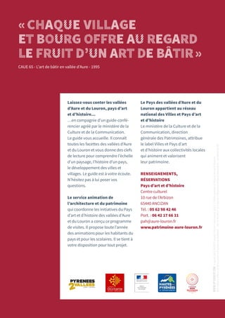 Laissez-vous conter les vallées
d’Aure et du Louron, pays d’art
et d’histoire…
…en compagnie d’un guide-confé-
rencier agréé par le ministère de la
Culture et de la Communication.
Le guide vous accueille. Il connaît
toutes les facettes des vallées d’Aure
et du Louron et vous donne des clefs
de lecture pour comprendre l’échelle
d’un paysage, l’histoire d’un pays,
le développement des villes et
villages. Le guide est à votre écoute.
N’hésitez pas à lui poser vos
questions.
Le service animation de
l’architecture et du patrimoine
qui coordonne les initiatives du Pays
d’art et d’histoire des vallées d’Aure
et du Louron a conçu ce programme
de visites. Il propose toute l’année
des animations pour les habitants du
pays et pour les scolaires. Il se tient à
votre disposition pour tout projet.
Le Pays des vallées d’Aure et du
Louron appartient au réseau
national des Villes et Pays d’art
et d’histoire
Le ministère de la Culture et de la
Communication, direction
générale des Patrimoines, attribue
le label Villes et Pays d’art
et d’histoire aux collectivités locales
qui animent et valorisent
leur patrimoine.
RENSEIGNEMENTS,
RÉSERVATIONS
Pays d’art et d’histoire
Centre culturel
10 rue de l’Arbizon
65440 ANCIZAN
Tél. : 05 62 98 42 46
Port. : 06 42 17 66 31
pah@aure-louron.fr
www.patrimoine-aure-louron.fr
«CHAQUE VILLAGE
ET BOURG OFFRE AU REGARD
LE FRUIT D’UN ART DE BÂTIR»
CAUE 65 - L’art de bâtir en vallée d’Aure - 1995
www.up-creatif.com
d’après
DES
SIGNES
studio
Muchir
Desclouds
2015
.
Crédits
photos
©
Pays
d’art
et
d’histoire
des
vallées
d’Aure
et
du
Louron
©
Framboise
Estéban
–
06
79
45
58
57
©
L’œil
de
l’Elephant
Franck
Morinière
–
06
88
09
96
35.
 
