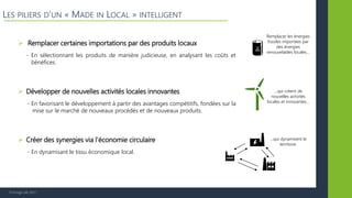 © Vertigo Lab, 2017
LES PILIERS D’UN « MADE IN LOCAL » INTELLIGENT
 Remplacer certaines importations par des produits locaux
 Créer des synergies via l’économie circulaire
 Développer de nouvelles activités locales innovantes
- En favorisant le développement à partir des avantages compétitifs, fondées sur la
mise sur le marché de nouveaux procédés et de nouveaux produits.
- En sélectionnant les produits de manière judicieuse, en analysant les coûts et
bénéfices.
- En dynamisant le tissu économique local.
Remplacer les énergies
fossiles importées par
des énergies
renouvelables locales…
…qui créent de
nouvelles activités
locales et innovantes…
…qui dynamisent le
territoire.
 