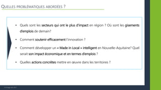 © Vertigo Lab, 2017
QUELLES PROBLÉMATIQUES ABORDÉES ?
• Quels sont les secteurs qui ont le plus d’impact en région ? Où sont les gisements
d’emplois de demain?
• Comment soutenir efficacement l’innovation ?
• Comment développer un « Made in Local » intelligent en Nouvelle-Aquitaine? Quel
serait son impact économique et en termes d’emplois ?
• Quelles actions concrètes mettre en œuvre dans les territoires ?
 
