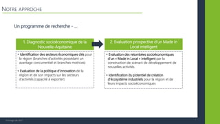 © Vertigo Lab, 2017
Un programme de recherche - …
NOTRE APPROCHE
1. Diagnostic socioéconomique de la
Nouvelle-Aquitaine
2. Evaluation prospective d’un Made in
Local intelligent
• Identification des secteurs économiques clés pour
la région (branches d’activités possédant un
avantage concurrentiel et branches motrices)
• Evaluation de la politique d’innovation de la
région et de son impacts sur les secteurs
d’activités (capacité à exporter)
• Evaluation des retombées socioéconomiques
d’un « Made in Local » intelligent par la
construction de scénarii de développement de
nouvelles activités.
• Identification du potentiel de création
d’écosystème industriels pour la région et de
leurs impacts socioéconomiques
 