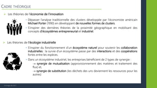 © Vertigo Lab, 2017
 Les théories de l’économie de l’innovation
CADRE THÉORIQUE
• Dépasser l’analyse traditionnelle des clusters développée par l’économiste américain
Michael Porter (1990) en développant de nouvelles formes de clusters.
• S’inspirer des dernières théories de la proximité géographique en mobilisant des
concepts d’écosystèmes entrepreneurial et industriel.
 Les théories de l’écologie industrielle
• Dans un écosystème industriel, les entreprises bénéficient de 2 types de synergie :
 synergie de mutualisation (approvisionnement des matières et traitement des
flux) et,
 synergie de substitution (les déchets des uns deviennent les ressources pour les
autres)
• S’inspirer du fonctionnement d’un écosystème naturel pour soutenir les collaboration
industrielles : la survie d’un écosystème passe par des interactions et des coopérations
fortes entre les espèces.
 