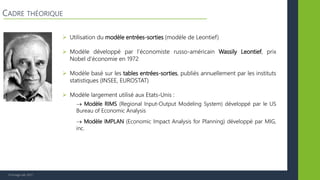 © Vertigo Lab, 2017
 Utilisation du modèle entrées-sorties (modèle de Leontief)
 Modèle développé par l’économiste russo-américain Wassily Leontief, prix
Nobel d’économie en 1972
 Modèle basé sur les tables entrées-sorties, publiés annuellement par les instituts
statistiques (INSEE, EUROSTAT)
 Modèle largement utilisé aux Etats-Unis :
 Modèle RIMS (Regional Input-Output Modeling System) développé par le US
Bureau of Economic Analysis
 Modèle IMPLAN (Economic Impact Analysis for Planning) développé par MIG,
inc.
CADRE THÉORIQUE
 