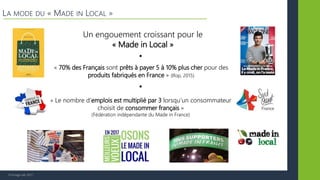 © Vertigo Lab, 2017
LA MODE DU « MADE IN LOCAL »
Un engouement croissant pour le
« Made in Local »
« 70% des Français sont prêts à payer 5 à 10% plus cher pour des
produits fabriqués en France » (Ifop, 2015)
« Le nombre d’emplois est multiplié par 3 lorsqu’un consommateur
choisit de consommer français »
(Fédération indépendante du Made in France)
 