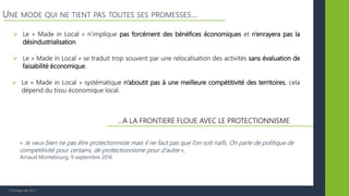 © Vertigo Lab, 2017
UNE MODE QUI NE TIENT PAS TOUTES SES PROMESSES…
…A LA FRONTIERE FLOUE AVEC LE PROTECTIONNISME
 Le « Made in Local » n’implique pas forcément des bénéfices économiques et n’enrayera pas la
désindustrialisation.
 Le « Made in Local » se traduit trop souvent par une relocalisation des activités sans évaluation de
faisabilité économique.
 Le « Made in Local » systématique n’aboutit pas à une meilleure compétitivité des territoires, cela
dépend du tissu économique local.
« Je veux bien ne pas être protectionniste mais il ne faut pas que l’on soit naïfs. On parle de politique de
compétitivité pour certains, de protectionnisme pour d’autre »,
Arnaud Montebourg, 9 septembre 2016
 
