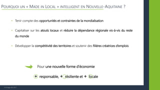 © Vertigo Lab, 2017
POURQUOI UN « MADE IN LOCAL » INTELLIGENT EN NOUVELLE-AQUITAINE ?
• Tenir compte des opportunités et contraintes de la mondialisation
• Capitaliser sur les atouts locaux et réduire la dépendance régionale vis-à-vis du reste
du monde
• Développer la compétitivité des territoires et soutenir des filières créatrices d’emplois
Pour une nouvelle forme d’économie
+ responsable, + résiliente et + locale
 