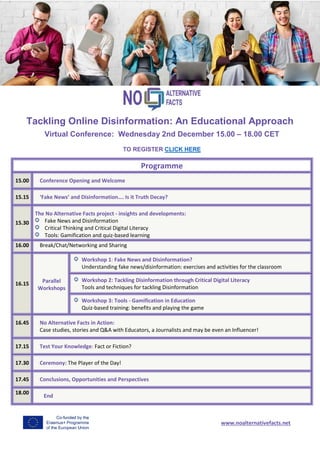 Tackling Online Disinformation: An Educational Approach
Virtual Conference: Wednesday 2nd December 15.00 – 18.00 CET
TO REGISTER CLICK HERE
Programme
15.00 Conference Opening and Welcome
15.15 ‘Fake News’ and Disinformation…. Is it Truth Decay?
15.30
The No Alternative Facts project - insights and developments:
Fake News and Disinformation
Critical Thinking and Critical Digital Literacy
Tools: Gamification and quiz-based learning
16.00 Break/Chat/Networking and Sharing
16.15 Parallel
Workshops
Workshop 1: Fake News and Disinformation?
Understanding fake news/disinformation: exercises and activities for the classroom
Workshop 2: Tackling Disinformation through Critical Digital Literacy
Tools and techniques for tackling Disinformation
Workshop 3: Tools - Gamification in Education
Quiz-based training: benefits and playing the game
16.45 No Alternative Facts in Action:
Case studies, stories and Q&A with Educators, a Journalists and may be even an Influencer!
17.15 Test Your Knowledge: Fact or Fiction?
17.30 Ceremony: The Player of the Day!
17.45 Conclusions, Opportunities and Perspectives
18.00
End
www.noalternativefacts.net
 
