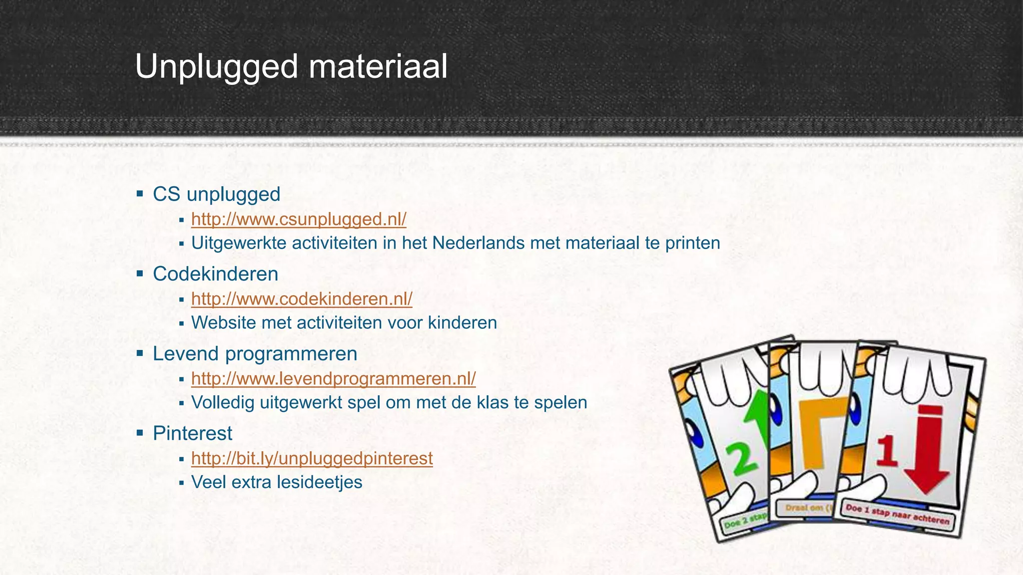 Unplugged materiaal
 CS unplugged
 http://www.csunplugged.nl/
 Uitgewerkte activiteiten in het Nederlands met materiaal te printen
 Codekinderen
 http://www.codekinderen.nl/
 Website met activiteiten voor kinderen
 Levend programmeren
 http://www.levendprogrammeren.nl/
 Volledig uitgewerkt spel om met de klas te spelen
 Pinterest
 http://bit.ly/unpluggedpinterest
 Veel extra lesideetjes
 