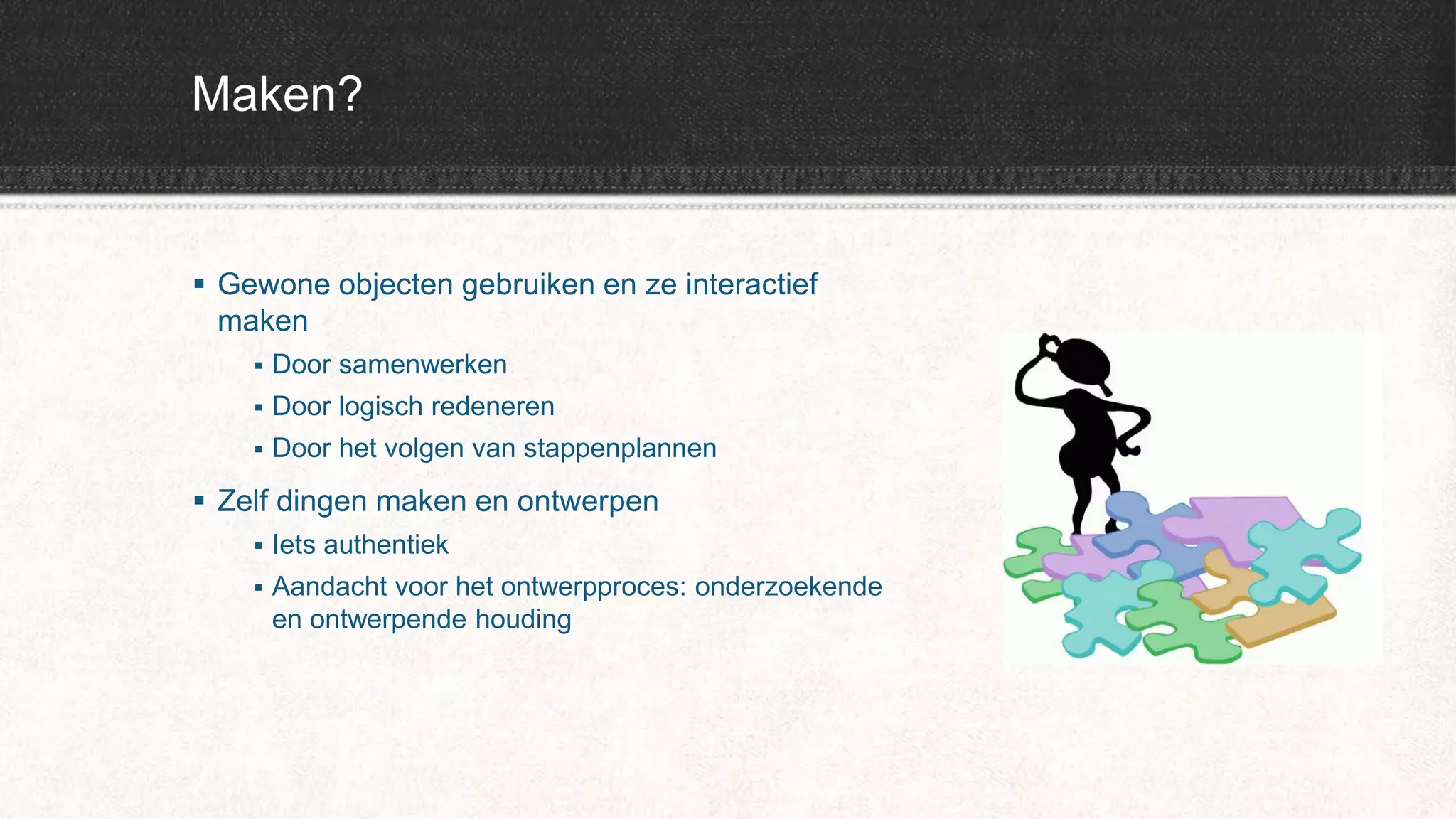 Maken?
 Gewone objecten gebruiken en ze interactief
maken
 Door samenwerken
 Door logisch redeneren
 Door het volgen van stappenplannen
 Zelf dingen maken en ontwerpen
 Iets authentiek
 Aandacht voor het ontwerpproces: onderzoekende
en ontwerpende houding
 