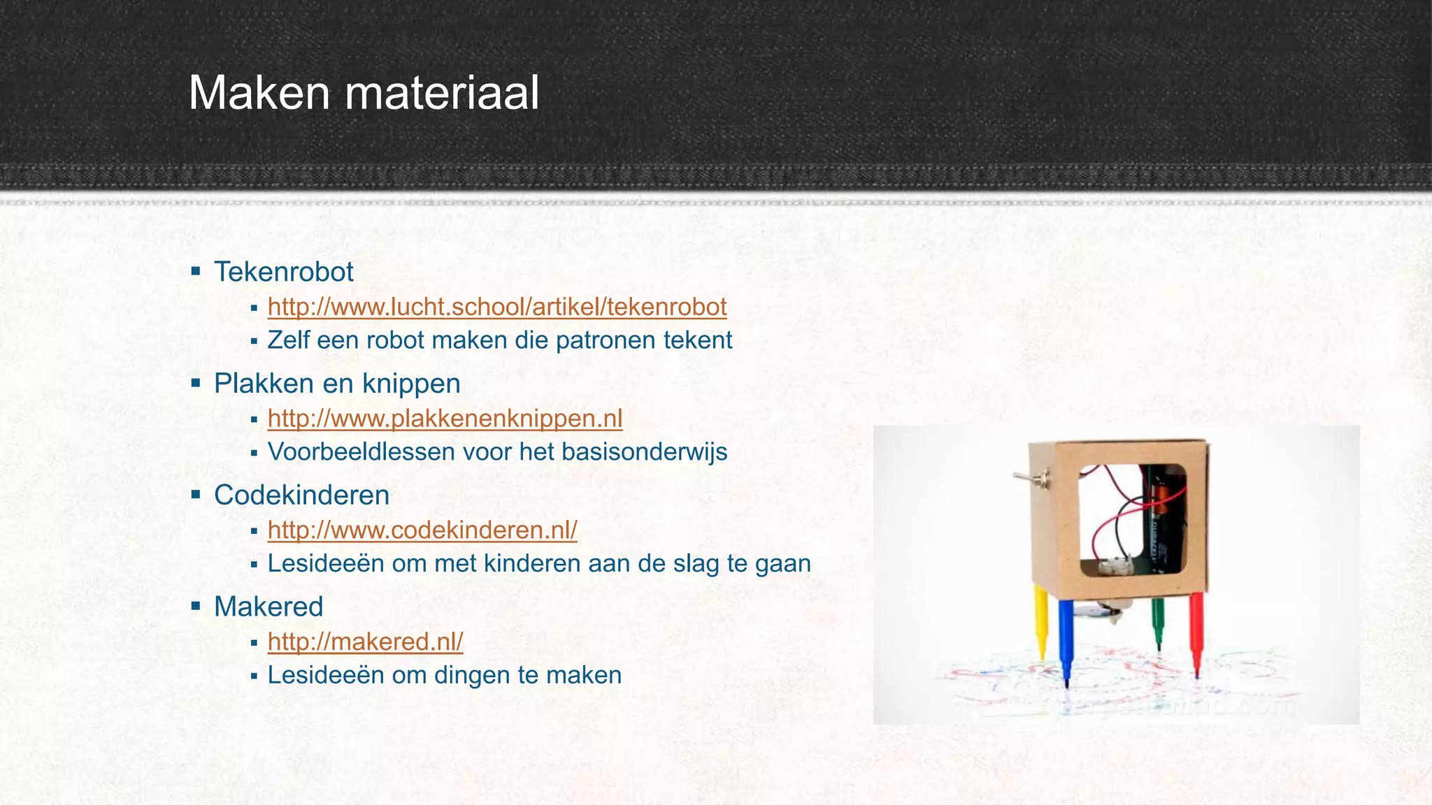 Maken materiaal
 Tekenrobot
 http://www.lucht.school/artikel/tekenrobot
 Zelf een robot maken die patronen tekent
 Plakken en knippen
 http://www.plakkenenknippen.nl
 Voorbeeldlessen voor het basisonderwijs
 Codekinderen
 http://www.codekinderen.nl/
 Lesideeën om met kinderen aan de slag te gaan
 Makered
 http://makered.nl/
 Lesideeën om dingen te maken
 
