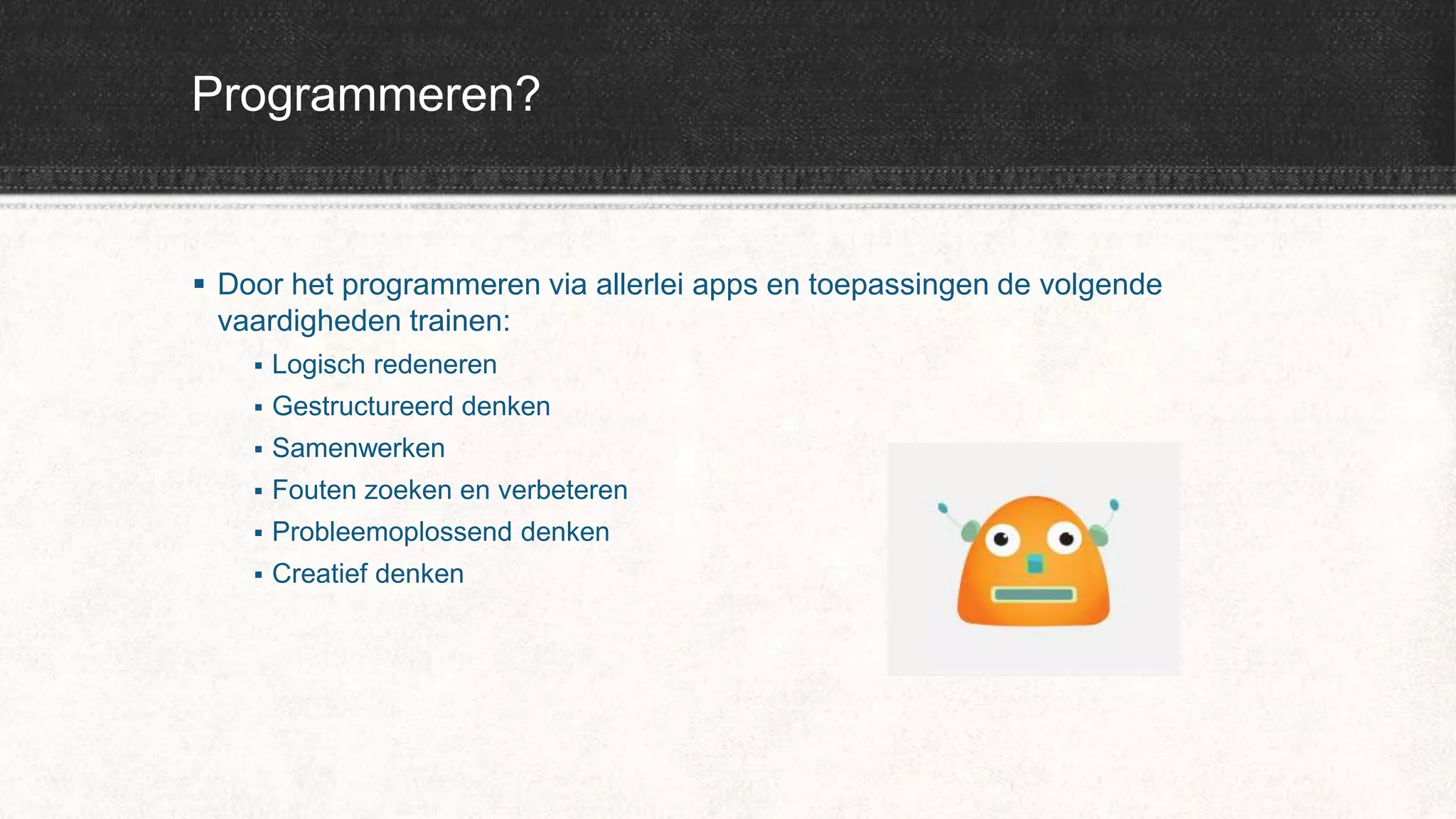 Programmeren?
 Door het programmeren via allerlei apps en toepassingen de volgende
vaardigheden trainen:
 Logisch redeneren
 Gestructureerd denken
 Samenwerken
 Fouten zoeken en verbeteren
 Probleemoplossend denken
 Creatief denken
 
