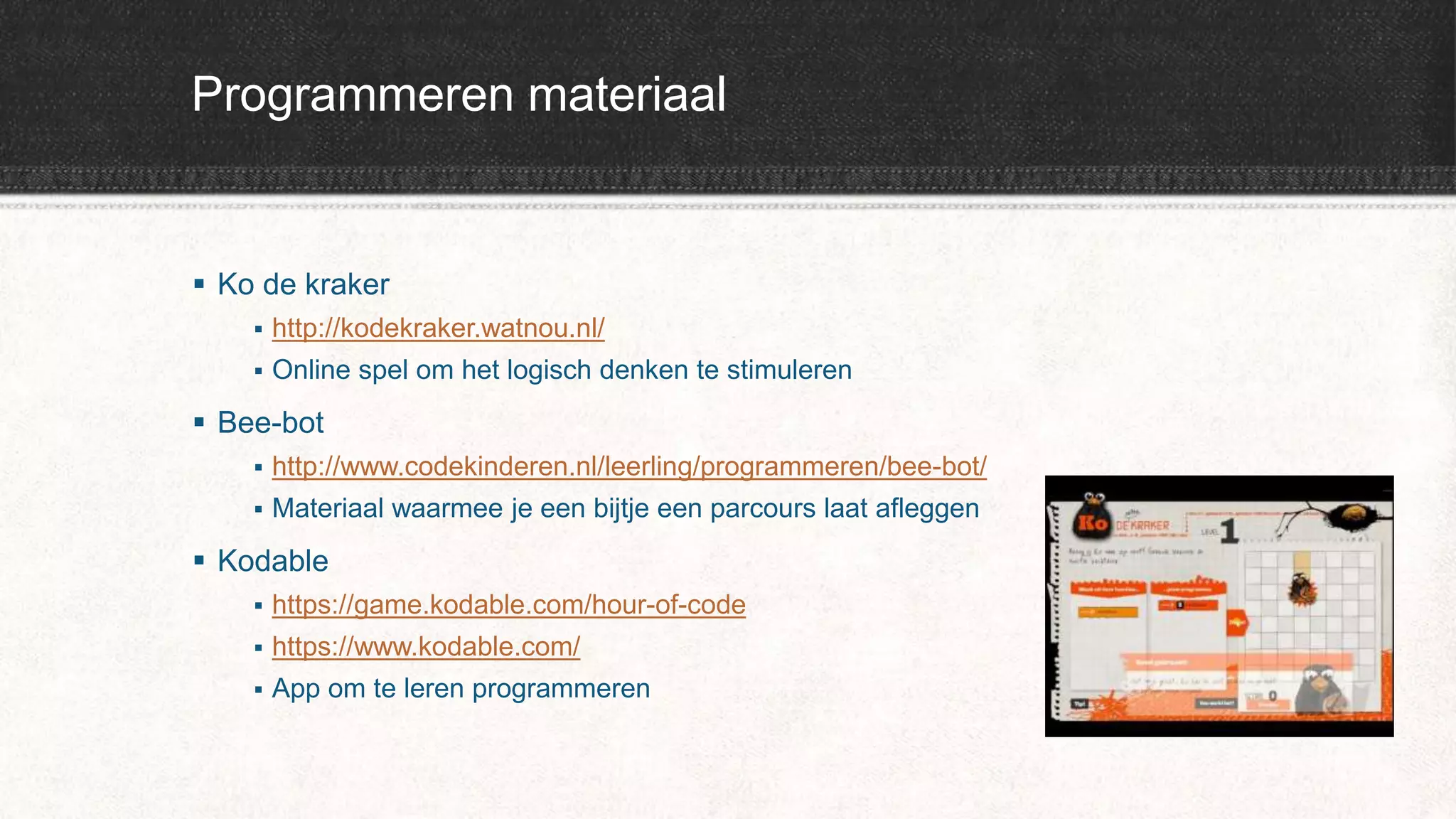 Programmeren materiaal
 Ko de kraker
 http://kodekraker.watnou.nl/
 Online spel om het logisch denken te stimuleren
 Bee-bot
 http://www.codekinderen.nl/leerling/programmeren/bee-bot/
 Materiaal waarmee je een bijtje een parcours laat afleggen
 Kodable
 https://game.kodable.com/hour-of-code
 https://www.kodable.com/
 App om te leren programmeren
 