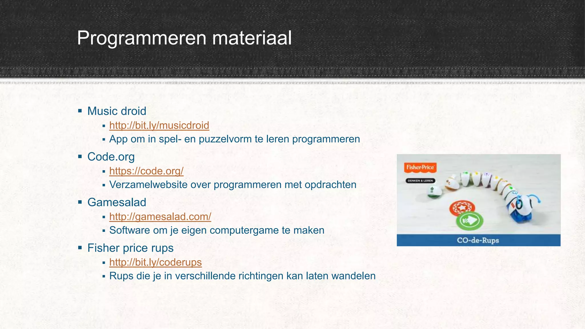Programmeren materiaal
 Music droid
 http://bit.ly/musicdroid
 App om in spel- en puzzelvorm te leren programmeren
 Code.org
 https://code.org/
 Verzamelwebsite over programmeren met opdrachten
 Gamesalad
 http://gamesalad.com/
 Software om je eigen computergame te maken
 Fisher price rups
 http://bit.ly/coderups
 Rups die je in verschillende richtingen kan laten wandelen
 