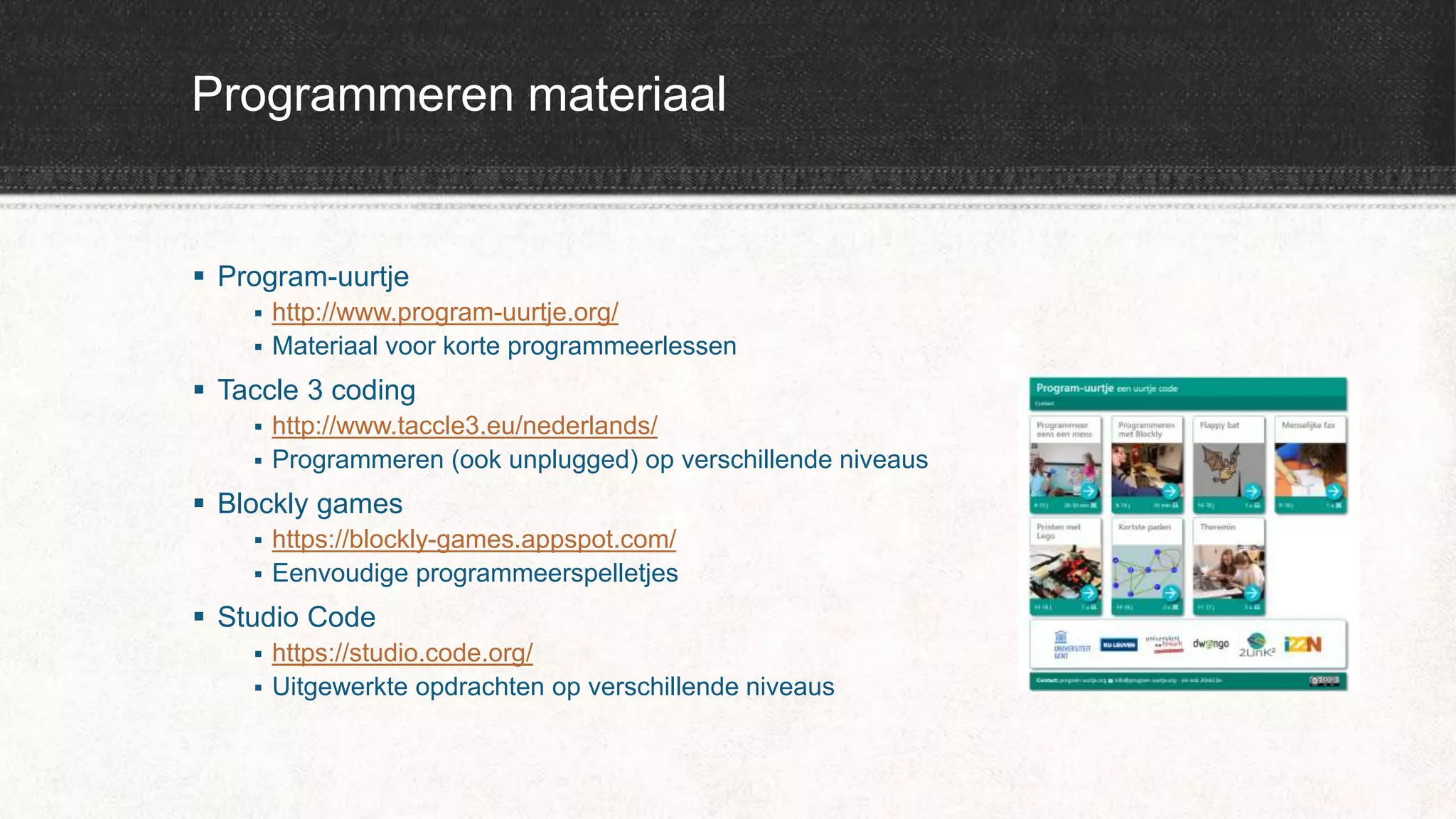Programmeren materiaal
 Program-uurtje
 http://www.program-uurtje.org/
 Materiaal voor korte programmeerlessen
 Taccle 3 coding
 http://www.taccle3.eu/nederlands/
 Programmeren (ook unplugged) op verschillende niveaus
 Blockly games
 https://blockly-games.appspot.com/
 Eenvoudige programmeerspelletjes
 Studio Code
 https://studio.code.org/
 Uitgewerkte opdrachten op verschillende niveaus
 