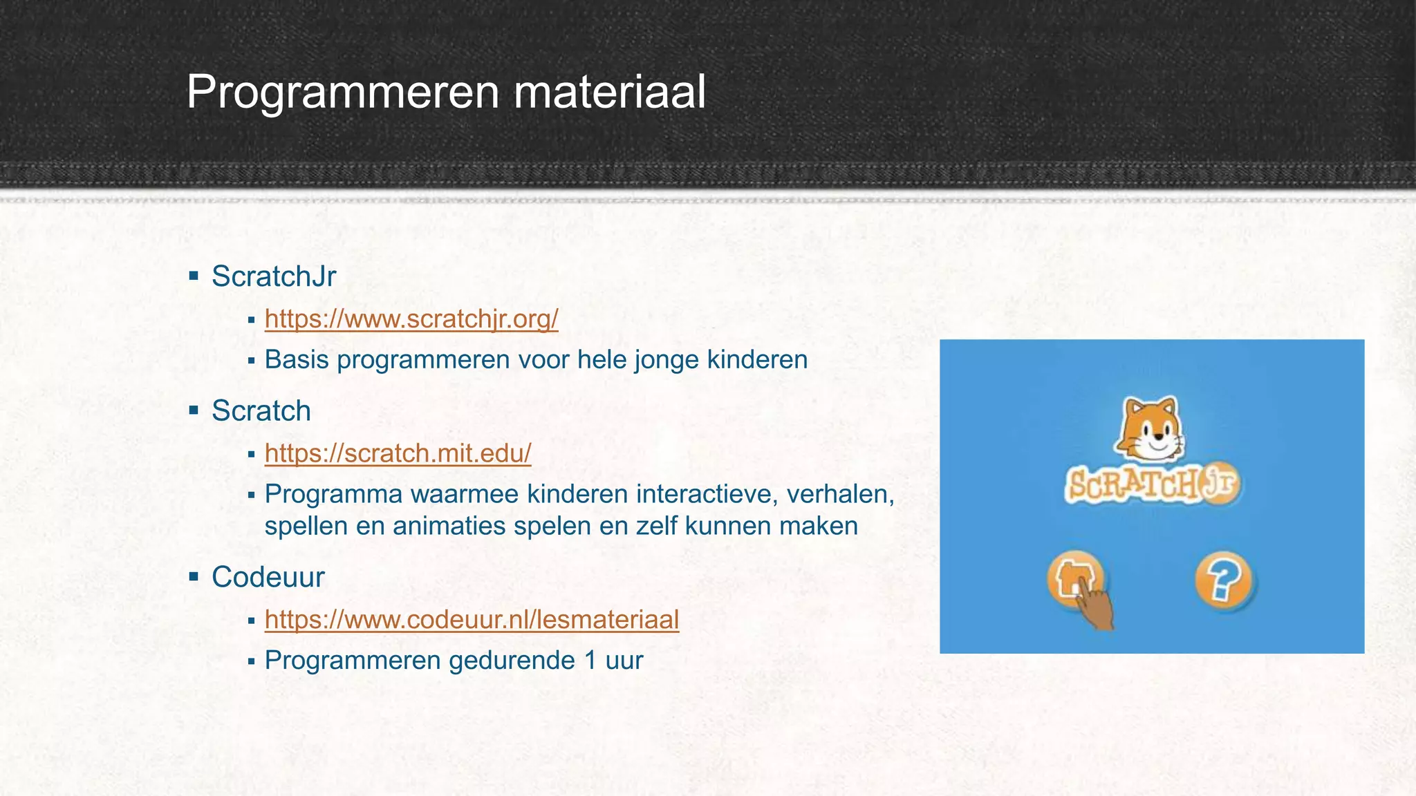 Programmeren materiaal
 ScratchJr
 https://www.scratchjr.org/
 Basis programmeren voor hele jonge kinderen
 Scratch
 https://scratch.mit.edu/
 Programma waarmee kinderen interactieve, verhalen,
spellen en animaties spelen en zelf kunnen maken
 Codeuur
 https://www.codeuur.nl/lesmateriaal
 Programmeren gedurende 1 uur
 