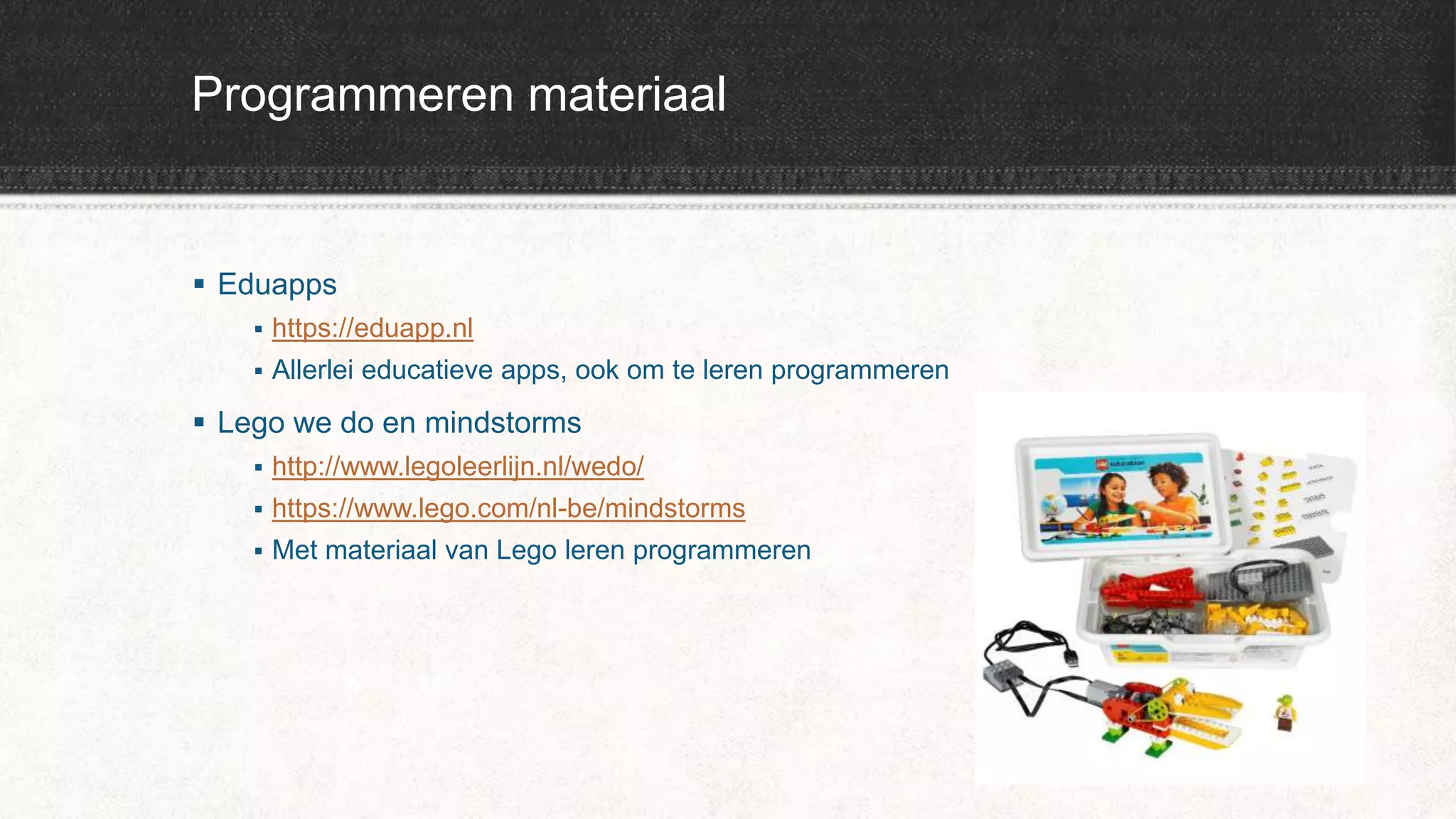 Programmeren materiaal
 Eduapps
 https://eduapp.nl
 Allerlei educatieve apps, ook om te leren programmeren
 Lego we do en mindstorms
 http://www.legoleerlijn.nl/wedo/
 https://www.lego.com/nl-be/mindstorms
 Met materiaal van Lego leren programmeren
 
