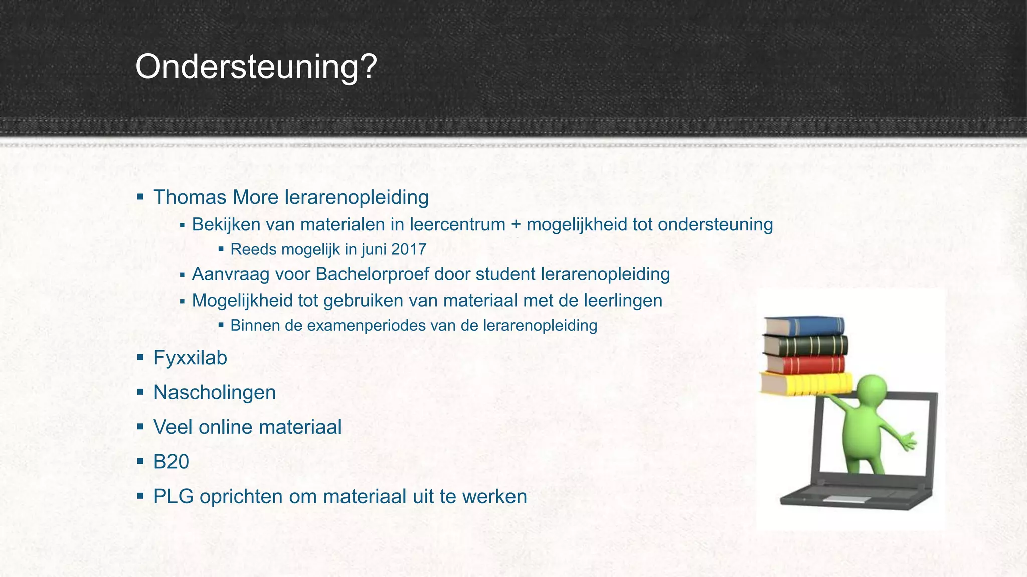 Ondersteuning?
 Thomas More lerarenopleiding
 Bekijken van materialen in leercentrum + mogelijkheid tot ondersteuning
 Reeds mogelijk in juni 2017
 Aanvraag voor Bachelorproef door student lerarenopleiding
 Mogelijkheid tot gebruiken van materiaal met de leerlingen
 Binnen de examenperiodes van de lerarenopleiding
 Fyxxilab
 Nascholingen
 Veel online materiaal
 B20
 PLG oprichten om materiaal uit te werken
 
