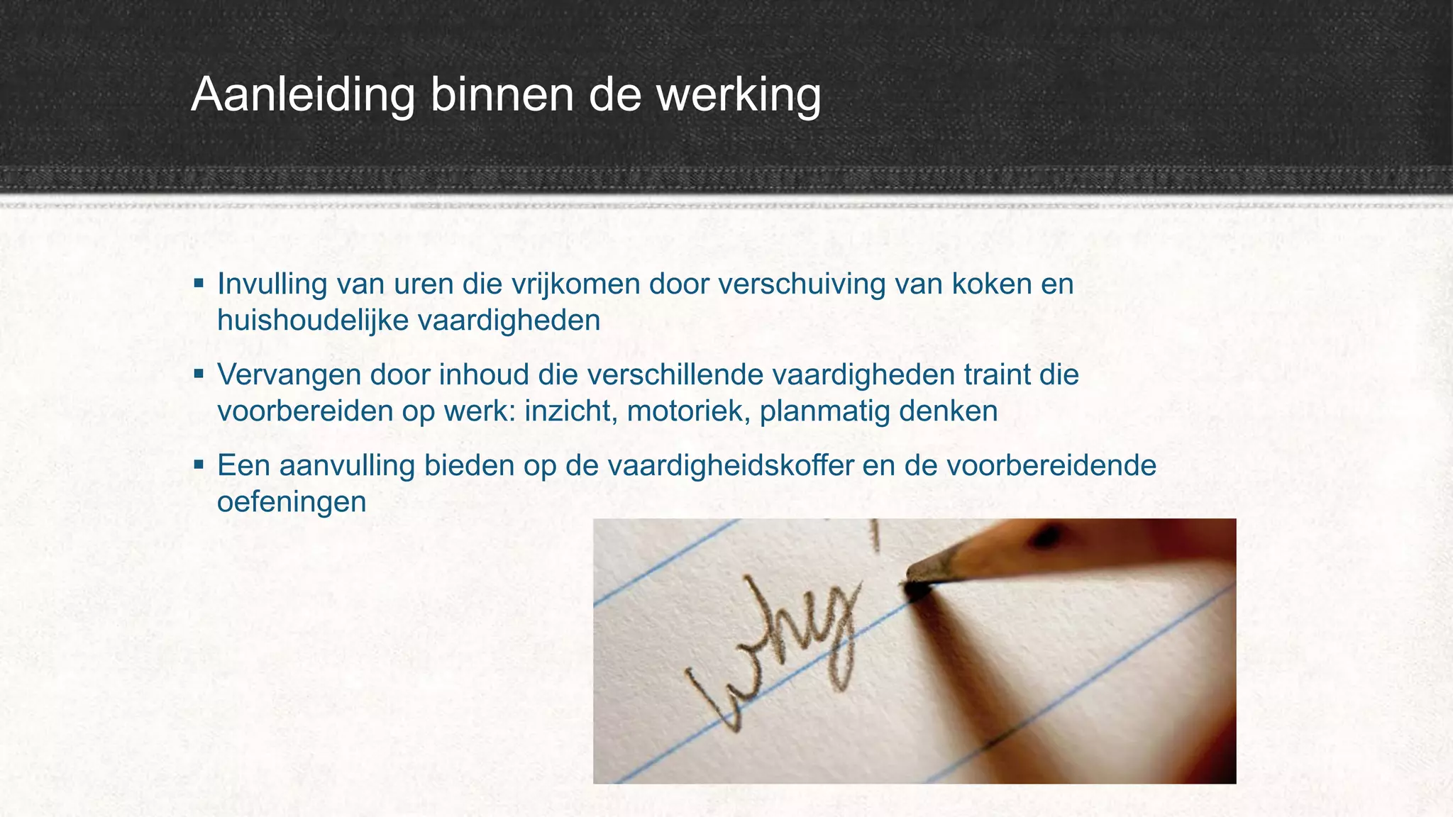 Aanleiding binnen de werking
 Invulling van uren die vrijkomen door verschuiving van koken en
huishoudelijke vaardigheden
 Vervangen door inhoud die verschillende vaardigheden traint die
voorbereiden op werk: inzicht, motoriek, planmatig denken
 Een aanvulling bieden op de vaardigheidskoffer en de voorbereidende
oefeningen
 