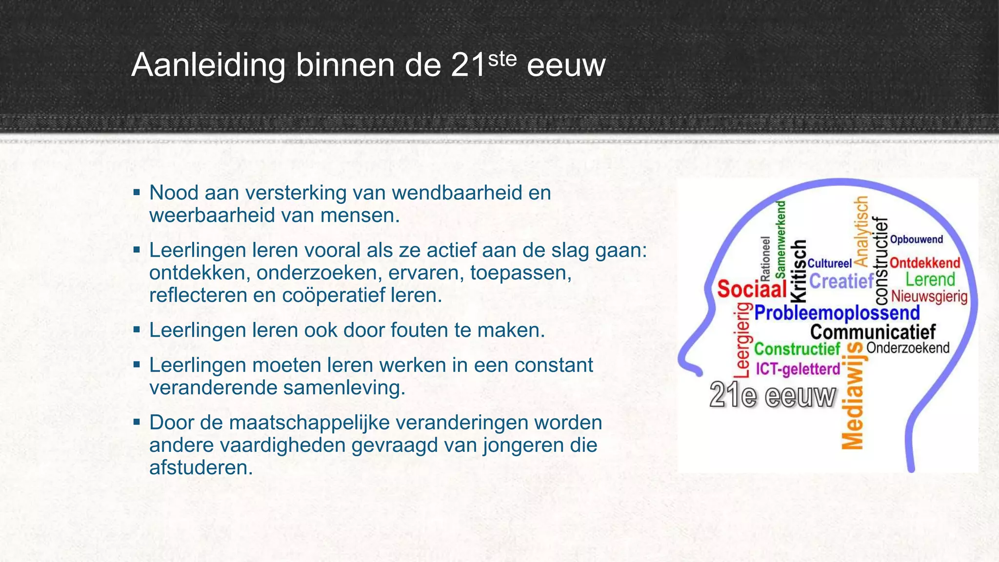 Aanleiding binnen de 21ste eeuw
 Nood aan versterking van wendbaarheid en
weerbaarheid van mensen.
 Leerlingen leren vooral als ze actief aan de slag gaan:
ontdekken, onderzoeken, ervaren, toepassen,
reflecteren en coöperatief leren.
 Leerlingen leren ook door fouten te maken.
 Leerlingen moeten leren werken in een constant
veranderende samenleving.
 Door de maatschappelijke veranderingen worden
andere vaardigheden gevraagd van jongeren die
afstuderen.
 