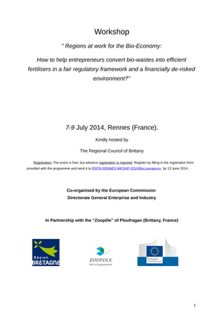 Workshop
" Regions at work for the Bio-Economy:
How to help entrepreneurs convert bio-wastes into efficient
fertilisers in a fair regulatory framework and a financially de-risked
environment?"
7-9 July 2014, Rennes (France).
Kindly hosted by
The Regional Council of Brittany
Registration: The event is free, but advance registration is required. Register by filling in the registration form
provided with the programme and send it to ENTR-RENNES-WKSHP-2014@ec.europa.eu by 13 June 2014.
Co-organised by the European Commission
Directorate General Enterprise and Industry
In Partnership with the “Zoopôle” of Ploufragan (Brittany, France)
1
 