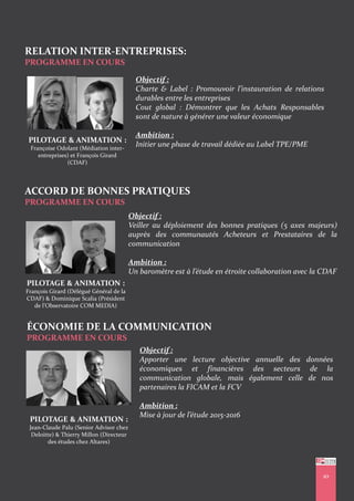 RELATION INTER-ENTREPRISES:
PROGRAMME EN COURS
10
PILOTAGE & ANIMATION :
Françoise Odolant (Médiation inter-
entreprises) et François Girard
(CDAF)
Objectif :
Charte & Label : Promouvoir l’instauration de relations
durables entre les entreprises
Cout global : Démontrer que les Achats Responsables
sont de nature à générer une valeur économique
Ambition :
Initier une phase de travail dédiée au Label TPE/PME
ACCORD DE BONNES PRATIQUES
PROGRAMME EN COURS
Objectif :
Veiller au déploiement des bonnes pratiques (5 axes majeurs)
auprès des communautés Acheteurs et Prestataires de la
communication
Ambition :
Un baromètre est à l’étude en étroite collaboration avec la CDAF
PILOTAGE & ANIMATION :
François Girard (Délégué Général de la
CDAF) & Dominique Scalia (Président
de l’Observatoire COM MEDIA)
ÉCONOMIE DE LA COMMUNICATION
PROGRAMME EN COURS
Objectif :
Apporter une lecture objective annuelle des données
économiques et financières des secteurs de la
communication globale, mais également celle de nos
partenaires la FICAM et la FCV
Ambition :
Mise à jour de l’étude 2015-2016
PILOTAGE & ANIMATION :
Jean-Claude Palu (Senior Advisor chez
Deloitte) & Thierry Millon (Directeur
des études chez Altares)
 