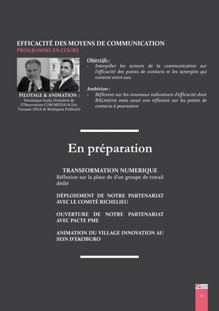 11
EFFICACITÉ DES MOYENS DE COMMUNICATION
PROGRAMME EN COURS
Objectifs :
- Interpeller les acteurs de la communication sur
l’efficacité des points de contacts et les synergies qui
existent entre eux.
Ambition :
- Réflexion sur les nouveaux indicateurs d’efficacité dont
BALmétrie mais aussi une réflexion sur les points de
contacts à poursuivre
PILOTAGE & ANIMATION :
Dominique Scalia (Président de
l’Observatoire COM MEDIA) & Eric
Trousset (DGA de Mediapost Publicité)
En préparation
TRANSFORMATION NUMERIQUE
Réflexion sur la place de d’un groupe de travail
dédié
DÉPLOIEMENT DE NOTRE PARTENARIAT
AVEC LE COMITÉ RICHELIEU
OUVERTURE DE NOTRE PARTENARIAT
AVEC PACTE PME
ANIMATION DU VILLAGE INNOVATION AU
SEIN D’EKOBURO
11
 