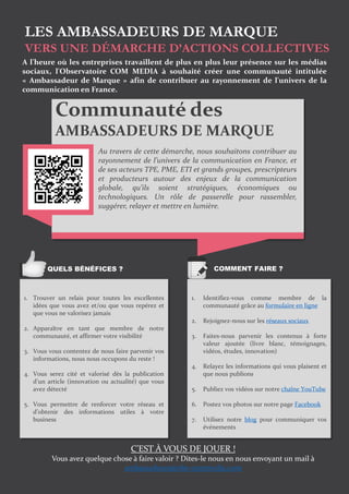 LES AMBASSADEURS DE MARQUE
VERS UNE DÉMARCHE D’ACTIONS COLLECTIVES
Communauté des
AMBASSADEURS DE MARQUE
Au travers de cette démarche, nous souhaitons contribuer au
rayonnement de l’univers de la communication en France, et
de ses acteurs TPE, PME, ETI et grands groupes, prescripteurs
et producteurs autour des enjeux de la communication
globale, qu’ils soient stratégiques, économiques ou
technologiques. Un rôle de passerelle pour rassembler,
suggérer, relayer et mettre en lumière.
A l'heure où les entreprises travaillent de plus en plus leur présence sur les médias
sociaux, l'Observatoire COM MEDIA à souhaité créer une communauté intitulée
« Ambassadeur de Marque » afin de contribuer au rayonnement de l'univers de la
communication en France.
1. Trouver un relais pour toutes les excellentes
idées que vous avez et/ou que vous repérez et
que vous ne valorisez jamais
2. Apparaître en tant que membre de notre
communauté, et affirmer votre visibilité
3. Vous vous contentez de nous faire parvenir vos
informations, nous nous occupons du reste !
4. Vous serez cité et valorisé dès la publication
d’un article (innovation ou actualité) que vous
avez détecté
5. Vous permettre de renforcer votre réseau et
d’obtenir des informations utiles à votre
business
1. Identifiez-vous comme membre de la
communauté grâce au formulaire en ligne
2. Rejoignez-nous sur les réseaux sociaux
3. Faites-nous parvenir les contenus à forte
valeur ajoutée (livre blanc, témoignages,
vidéos, études, innovation)
4. Relayez les informations qui vous plaisent et
que nous publions
5. Publiez vos vidéos sur notre chaîne YouTube
6. Postez vos photos sur notre page Facebook
7. Utilisez notre blog pour communiquer vos
événements
QUELS BÉNÉFICES ? COMMENT FAIRE ?
C’EST À VOUS DE JOUER !
Vous avez quelque chose à faire valoir ? Dites-le nous en nous envoyant un mail à
ambassadeurs@obs-commedia.com
 