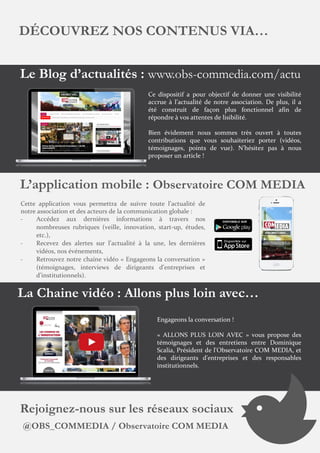 DÉCOUVREZ NOS CONTENUS VIA…
Le Blog d’actualités : www.obs-commedia.com/actu
Ce dispositif a pour objectif de donner une visibilité
accrue à l’actualité de notre association. De plus, il a
été construit de façon plus fonctionnel afin de
répondre à vos attentes de lisibilité.
Bien évidement nous sommes très ouvert à toutes
contributions que vous souhaiteriez porter (vidéos,
témoignages, points de vue). N’hésitez pas à nous
proposer un article !
L’application mobile : Observatoire COM MEDIA
Cette application vous permettra de suivre toute l’actualité de
notre association et des acteurs de la communication globale :
- Accédez aux dernières informations à travers nos
nombreuses rubriques (veille, innovation, start-up, études,
etc.),
- Recevez des alertes sur l’actualité à la une, les dernières
vidéos, nos événements,
- Retrouvez notre chaine vidéo « Engageons la conversation »
(témoignages, interviews de dirigeants d’entreprises et
d’institutionnels).
La Chaine vidéo : Allons plus loin avec…
Engageons la conversation !
« ALLONS PLUS LOIN AVEC » vous propose des
témoignages et des entretiens entre Dominique
Scalia, Président de l'Observatoire COM MEDIA, et
des dirigeants d'entreprises et des responsables
institutionnels.
Rejoignez-nous sur les réseaux sociaux
@OBS_COMMEDIA / Observatoire COM MEDIA
 