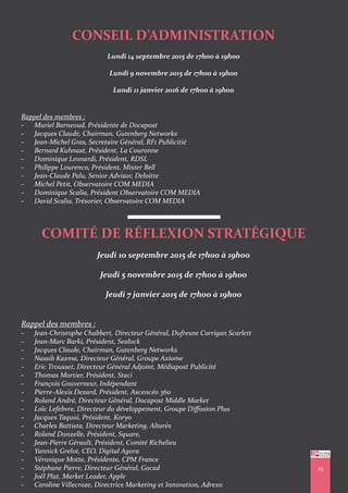 15
CONSEIL D’ADMINISTRATION
Lundi 14 septembre 2015 de 17h00 à 19h00
Lundi 9 novembre 2015 de 17h00 à 19h00
Lundi 11 janvier 2016 de 17h00 à 19h00
Rappel des membres :
- Muriel Barneoud, Présidente de Docapost
- Jacques Claude, Chairman, Gutenberg Networks
- Jean-Michel Gras, Secretaire Général, RF1 Publicitié
- Bernard Kuhnast, Président, La Couronne
- Dominique Leonardi, Président, RDSL
- Philippe Lourenco, Président, Mister Bell
- Jean-Claude Palu, Senior Advisor, Deloitte
- Michel Petit, Observatoire COM MEDIA
- Dominique Scalia, Président Observatoire COM MEDIA
- David Scalia, Trésorier, Observatoire COM MEDIA
COMITÉ DE RÉFLEXION STRATÉGIQUE
Jeudi 10 septembre 2015 de 17h00 à 19h00
Jeudi 5 novembre 2015 de 17h00 à 19h00
Jeudi 7 janvier 2015 de 17h00 à 19h00
Rappel des membres :
- Jean-Christophe Chabbert, Directeur Général, Dufresne Corrigan Scarlett
- Jean-Marc Barki, Président, Sealock
- Jacques Claude, Chairman, Gutenberg Networks
- Nassib Kazma, Directeur Général, Groupe Axiome
- Eric Trousset, Directeur Général Adjoint, Médiapost Publicité
- Thomas Mortier, Président, Staci
- François Gouverneur, Indépendant
- Pierre-Alexis Dezard, Président, Ascencéo 360
- Roland André, Directeur Général, Docapost Middle Market
- Loïc Lefebvre, Directeur du développement, Groupe Diffusion Plus
- Jacques Taquoi, Président, Koryo
- Charles Battista, Directeur Marketing, Altarès
- Roland Donzelle, Président, Square,
- Jean-Pierre Gérault, Président, Comité Richelieu
- Yannick Grelot, CEO, Digital Agora
- Véronique Motte, Présidente, CPM France
- Stéphane Pierre, Directeur Général, Gocad
- Joël Plat, Market Leader, Apple
- Caroline Villecroze, Directrice Marketing et Innovation, Adrexo
 
