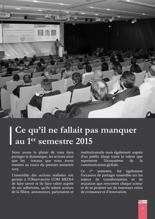 3
Ce qu’il ne fallait pas manquer
au 1er semestre 2015
Nous avons le plaisir de vous faire
partager la dynamique, les actions ainsi
que les travaux que nous avons
menées au cours du premier semestre
2015.
L’ensemble des actions réalisées ont
permis à l’Observatoire COM MEDIA
de faire savoir et de faire valoir auprès
de ses adhérents, qu’ils soient acteurs
de la filière, annonceurs, partenaires et
institutionnels mais également auprès
d’un public élargi toute la valeur que
représente l’écosystème de la
communication globale.
Ce 1er semestre, fut également
l’occasion de partager ensemble sur les
enjeux de transformation et de
mutation que rencontre chaque acteur
et de se projeter sur de nouveaux relais
de croissance et d’innovation.
3
 