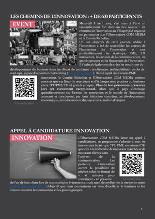 5
EVENT Mercredi 8 avril 2015, s’est tenu à Paris un
rassemblement fort dans un lieu unique : les
chemins de l’innovation au VillagebyCA organisé
en partenariat par l’Observatoire COM MEDIA
et le Comité Richelieu.
Un des objectifs de cette journée dédiée à
l’innovation a été de rassembler les acteurs de
l’écosystème de l’innovation et tout
particulièrement les start-ups, PME, ETI
innovantes, les acteurs de la communication, les
grands groupes et les financeurs de l’innovation.
Il s’agissait également de créer les conditions du
développement du business dans un climat de confiance : conférences, ateliers/débats, pitchs de
start-ups, espace d’exposition/networking (voir le programme). Dans l’esprit des Forums PME
innovation, le Comité Richelieu et l’Observatoire COM MEDIA veulent
montrer que ces lieux de rencontres et d’échanges sont propices au business
entre TPE/PME/ETI et grands groupes. Plus de 600 personnes présentes
lors cet événement exceptionnel. Alors que le pays s’interroge
quotidiennement sur l’avenir, les entreprises et le monde de l’innovation
avancent et concourent, par leurs initiatives concrètes, au développement
économique, au redressement du pays et à la création d’emploi.
LESCHEMINSDEL’INNOVATION:+DE600PARTICIPANTS
INNOVATION
APPEL À CANDIDATURE INNOVATION
L’Observatoire COM MEDIA lance un appel à
candidatures, ce programme s’adresse à tous les
innovateurs (start-ups, TPE, PME, ou encore ETI)
qui sont à la recherche de nouveaux marchés et de
nouveaux clients dans
de l’un de leur client lors de nos prochains événements, mais aussi de profiter de la vitrine de notre
plateforme innovation. L’objectif que nous poursuivons est bien d’accélérer le business et les
rencontres entre les innovateurs et les grands groupes.
l’univers de la
communication. Les
porteurs d’innovation
auront la possibilité de
pitcher selon le format de
« 6 minutes pour
convaincre » en présence
En savoir plus
En savoir plus
 