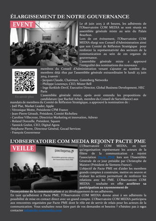 6
EVENT
ÉLARGISSEMENT DE NOTRE GOUVERNANCE
Le 18 juin 2015 à 18 heures, les adhérents de
l’Observatoire COM MEDIA se sont réunis en
assemblée générale mixte au sein du Palais
Bourbon.
Lors de cet événement, l’Observatoire COM
MEDIA élargi son Conseil d’Administration ainsi
que son Comité de Réflexion Stratégique pour
renforcer la représentativité des secteurs de la
communication au sein de ces organes de
gouvernance.
L’assemblée générale mixte a approuvé
l’intégralité des nominations des nouveaux
membres du Conseil d’Administration venant s’ajouter au nombre des
membres déjà élus par l’assemblée générale extraordinaire le lundi 23 juin
2014, à savoir :
- Jacques Claude, Chairman, Gutenberg Networks
- Philippe Lourenço, CEO, Mister Bell
- Inge Kerkloh-Devif, Executive Director, Global Business Development, HEC
Paris
L’assemblée générale mixte, après avoir entendu les propositions de
candidature (par Rachid Arhab, membre du Conseil de Surveillance) aux
mandats de membres du Comité de Réflexion Stratégique, a approuvé la nomination de :
- Joël Plat, Market Leader, Apple
- Véronique Motte, Présidente CPM France
- Jean-Pierre Gérault, Président, Comité Richelieu
- Caroline Villecroze, Directrice Marketing et innovation, Adrexo
- Roland Donzelle, Président, Square
- Yannick Grelot, CEO, Digital Agora
-Stéphane Pierre, Directeur Général, Gocad Services
- François Gouverneur
L’Observatoire COM MEDIA, en tant
qu’organisation représentant les acteurs de la
filière de la communication a rejoint
l’association Pacte PME lors son l’Assemblée
Générale de ce jour présidée par Christophe de
Maistre (Président de Siemens France).
L’objectif de Pacte PME est d’aider les membres
grands comptes à construire, mettre en oeuvre et
évaluer les actions permettant de renforcer les
relations avec les PME. L’Observatoire COM
MEDIA souhaite en effet accélérer sa
participation au rayonnement de
L’OBSERVATOIRE COM MEDIA REJOINT PACTE PME
l’écosystème de la communication et au développement de ses adhérents.
En tant qu’adhérent à Pacte PME, l’Observatoire COM MEDIA donne ainsi à ses adhérents la
possibilité de mise en contact direct avec un grand compte. L’Observatoire COM MEDIA participera
aux rencontres organisées par Pacte PME dont le rôle est de servir de relais pour les acteurs de la
communication. Vous souhaitez nous faire part de vos demandes et besoins ? n’hésitez pas à nous
contacter info@obs-commedia.com
VEILLE
En savoir plus
 