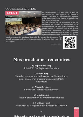 EVENT
COURRIER & DIGITAL
Un rassemblement fort s’est tenu au sein de
l’Auditorium du Crédit Agricole : « Courrier &
Digital : Emulation et Transformation » organisé
par l’Observatoire COM MEDIA en présence de
plus de 240 participants.
Un des objectifs de cet événement a été de
rassembler les acteurs de l’écosystème de la
communication, et tout particulièrement les
prestataires de la communication et les grands
annonceurs représentés par les directions
marketing, communication et achats. Il s’agissait
également de sensibiliser, d’intervenir et d’agir de
manière constructive auprès de l’ensemble des acteurs. Cet événement s’est
articulé autour de conférences, de tables rondes, de pitchs et d’un espace de
networking.
Nos prochaines rencontres
24 Septembre 2015
Soirée VIP : Sur la piste des émotions
Octobre 2015
Nouvelle rencontre autour des enjeux de l’innovation et
mise en place d’un programme mensuel : Pitchs
innovateurs
25 Novembre 2015
Enjeux RSE : parole aux annonceurs
28 Janvier 2016
Vœux & présentation du programme de l’année
16 & 17 février 2016
Animation du village innovation au sein d’EKOBURO
… 7
En savoir plus
 