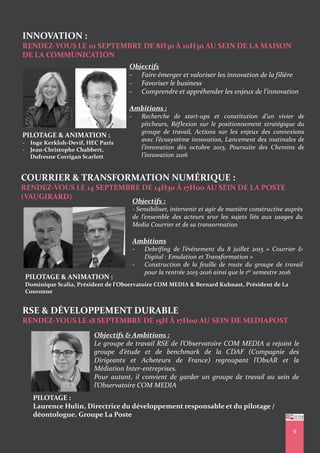 INNOVATION :
RENDEZ-VOUS LE 10 SEPTEMBRE DE 8H30 À 10H30 AU SEIN DE LA MAISON
DE LA COMMUNICATION
PILOTAGE & ANIMATION :
- Inge Kerkloh-Devif, HEC Paris
- Jean-Christophe Chabbert,
Dufresne Corrigan Scarlett
COURRIER & TRANSFORMATION NUMÉRIQUE :
RENDEZ-VOUS LE 14 SEPTEMBRE DE 14H30 À 17H00 AU SEIN DE LA POSTE
(VAUGIRARD)
PILOTAGE & ANIMATION :
Dominique Scalia, Président de l’Observatoire COM MEDIA & Bernard Kuhnast, Président de La
Couronne
9
Objectifs
- Faire émerger et valoriser les innovation de la filière
- Favoriser le business
- Comprendre et appréhender les enjeux de l’innovation
Ambitions :
- Recherche de start-ups et constitution d’un vivier de
pitcheurs, Réflexion sur le positionnement stratégique du
groupe de travail, Actions sur les enjeux des connexions
avec l’écosystème innovation, Lancement des matinales de
l’innovation dès octobre 2015, Poursuite des Chemins de
l’innovation 2016
Objectifs :
- Sensibiliser, intervenir et agir de manière constructive auprès
de l’ensemble des acteurs srur les sujets liés aux usages du
Media Courrier et de sa transormation
Ambitions
- Debrifing de l’événement du 8 juillet 2015 « Courrier &
Digital : Emulation et Transformation »
- Construction de la feuille de route du groupe de travail
pour la rentrée 2015-2016 ainsi que le 1er semestre 2016
RSE & DÉVELOPPEMENT DURABLE
RENDEZ-VOUS LE 18 SEPTEMBRE DE 15H À 17H00 AU SEIN DE MEDIAPOST
PILOTAGE :
Laurence Hulin, Directrice du développement responsable et du pilotage /
déontologue, Groupe La Poste
Objectifs & Ambitions :
Le groupe de travail RSE de l’Observatoire COM MEDIA a rejoint le
groupe d’étude et de benchmark de la CDAF (Compagnie des
Dirigeants et Acheteurs de France) regroupant l’ObsAR et la
Médiation Inter-entreprises.
Pour autant, il convient de garder un groupe de travail au sein de
l’Observatoire COM MEDIA
 