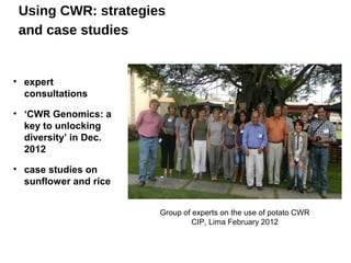 Using CWR: strategies
 and case studies


• expert
  consultations

• ‘CWR Genomics: a
  key to unlocking
  diversity’ in Dec.
  2012

• case studies on
  sunflower and rice


                       Group of experts on the use of potato CWR
                                CIP, Lima February 2012
 