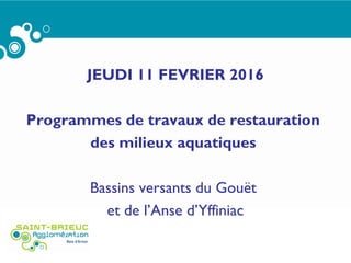 JEUDI 11 FEVRIER 2016
Programmes de travaux de restauration
des milieux aquatiques
Bassins versants du Gouët
et de l’Anse d’Yffiniac
 