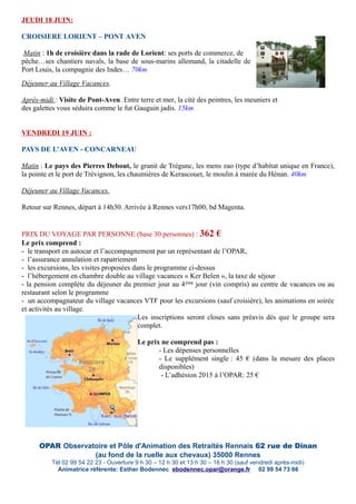 JEUDI 18 JUIN:
CROISIERE LORIENT – PONT AVEN
Matin : 1h de croisière dans la rade de Lorient: ses ports de commerce, de
pêche…ses chantiers navals, la base de sous-marins allemand, la citadelle de
Port Louis, la compagnie des Indes… 70km
Déjeuner au Village Vacances.
Après-midi : Visite de Pont-Aven. Entre terre et mer, la cité des peintres, les meuniers et
des galettes vous séduira comme le fut Gauguin jadis. 15km
VENDREDI 19 JUIN :
PAYS DE L’AVEN - CONCARNEAU
Matin : Le pays des Pierres Debout, le granit de Trégunc, les mens zao (type d’habitat unique en France),
la pointe et le port de Trévignon, les chaumières de Kerascouet, le moulin à marée du Hénan. 40km
Déjeuner au Village Vacances.
Retour sur Rennes, départ à 14h30. Arrivée à Rennes vers17h00, bd Magenta.
PRIX DU VOYAGE PAR PERSONNE (base 30 personnes) : 362 €
Le prix comprend :
- le transport en autocar et l’accompagnement par un représentant de l’OPAR,
- l’assurance annulation et rapatriement
- les excursions, les visites proposées dans le programme ci-dessus
- l’hébergement en chambre double au village vacances « Ker Belen », la taxe de séjour
- la pension complète du déjeuner du premier jour au 4ème jour (vin compris) au centre de vacances ou au
restaurant selon le programme
- un accompagnateur du village vacances VTF pour les excursions (sauf croisière), les animations en soirée
et activités au village.
Les inscriptions seront closes sans préavis dès que le groupe sera
complet.
Le prix ne comprend pas :
- Les dépenses personnelles
- Le supplément single : 45 € (dans la mesure des places
disponibles)
- L’adhésion 2015 à l’OPAR: 25 €
OPAR Observatoire et Pôle d'Animation des Retraités Rennais 62 rue de Dinan
(au fond de la ruelle aux chevaux) 35000 Rennes
Tél 02 99 54 22 23 - Ouverture 9 h 30 – 12 h 30 et 13 h 30 – 16 h 30 (sauf vendredi après-midi)
Animatrice référente: Esther Bodennec ebodennec.opar@orange.fr 02 99 54 73 66
 