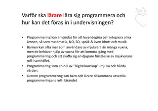 Varför ska lärare lära sig programmera och
hur kan det föras in i undervisningen?
• Programmering kan användas för att levandegöra och integrera olika
ämnen, så som matematik, NO, SO, språk & även idrott och musik
• Barnen kan ofta mer som användare av mjukvara än många vuxna,
men de behöver hjälp av vuxna för att komma igång med
programmering och att skaffa sig en djupare förståelse av mjukvarans
roll i samhället.
• Programmering som en del av "Digitalkunskap" -mjuka och hårda
värden.
• Genom programmering kan barn och lärare tillsammans utveckla
programmeringens roll i lärandet
 