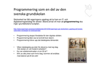 Programmering som en del av den
svenska grundskolan
Skolverket har fått regeringens uppdrag att ta fram en IT- och
digitaliseringsstrategi för skolan. Bland annat vill man att programmering ska
ingå i grundskolans kursplan.
http://www.regeringen.se/pressmeddelanden/2015/09/regeringen-ger-skolverket-i-uppdrag-att-foresla-
nationella-it-strategier-for-skolvasendet/
• Programmering skapar förståelse för den digitala världen.
• Programmering låter oss ta kontroll över datorn.
• Programmering tränar upp det datalogiska tänkandet.
• Vilken datalogiska grunder får eleverna med sig idag
från skolan ut i ett modernt arbetsliv?
• Hur ser arbetsmarknaden ut om 20 år?
• 50% av alla yrken som finns idag, kommer att ersättas
med datorer på 20 års sikt!
 
