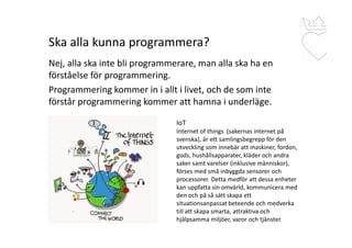 Ska alla kunna programmera?
Nej, alla ska inte bli programmerare, man alla ska ha en
förståelse för programmering.
Programmering kommer in i allt i livet, och de som inte
förstår programmering kommer att hamna i underläge.
IoT
Internet of things (sakernas internet på
svenska), är ett samlingsbegrepp för den
utveckling som innebär att maskiner, fordon,
gods, hushållsapparater, kläder och andra
saker samt varelser (inklusive människor),
förses med små inbyggda sensorer och
processorer. Detta medför att dessa enheter
kan uppfatta sin omvärld, kommunicera med
den och på så sätt skapa ett
situationsanpassat beteende och medverka
till att skapa smarta, attraktiva och
hjälpsamma miljöer, varor och tjänster.
 