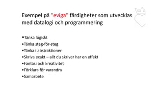 Exempel på "eviga" färdigheter som utvecklas
med datalogi och programmering
•Tänka logiskt
•Tänka steg-för-steg
•Tänka i abstraktioner
•Skriva exakt – allt du skriver har en effekt
•Fantasi och kreativitet
•Förklara för varandra
•Samarbete
 