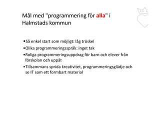Mål med "programmering för alla" i
Halmstads kommun
•Så enkel start som möjligt: låg tröskel
•Olika programmeringsspråk: inget tak
•Roliga programmeringsuppdrag för barn och elever från
..förskolan och uppåt
•Tillsammans sprida kreativitet, programmeringsglädje och
..se IT som ett formbart material
 