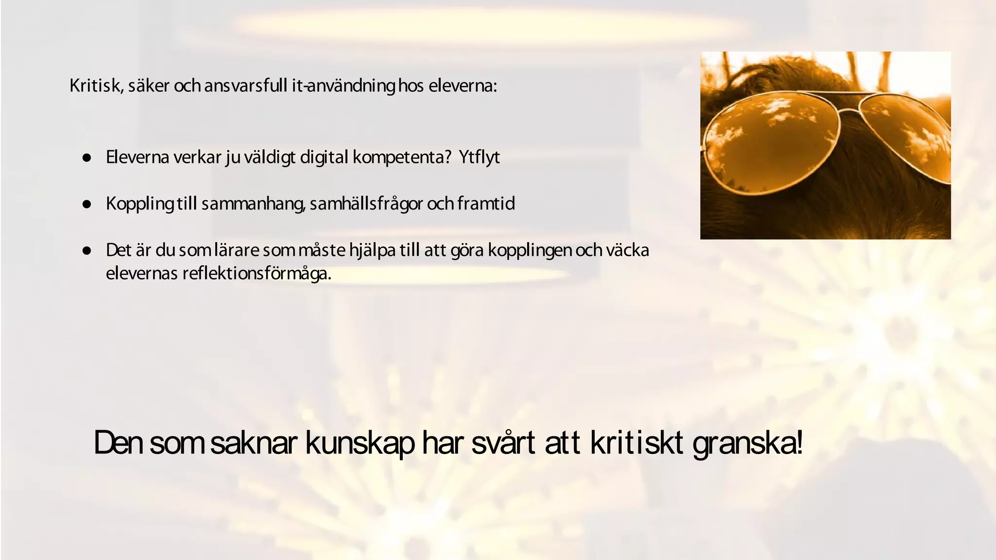 Densomsaknar kunskap har svårt att kritiskt granska!
● Eleverna verkar juväldigt digital kompetenta? Ytflyt
● Kopplingtill sammanhang, samhällsfrågor ochframtid
● Det är dusomläraresommåstehjälpa till att göra kopplingenochväcka
elevernas reflektionsförmåga.
Kritisk, säker ochansvarsfull it-användninghos eleverna:
 