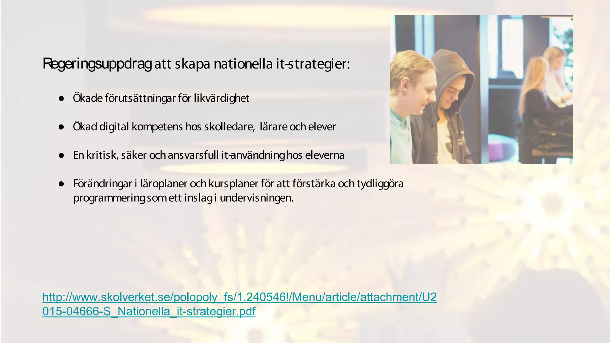 Regeringsuppdragatt skapa nationella it-strategier:
● Ökade förutsättningar för likvärdighet
● Ökaddigital kompetens hos skolledare, lärareochelever
● Enkritisk, säker ochansvarsfull it-användninghos eleverna
● Förändringar i läroplaner ochkursplaner för att förstärka ochtydliggöra
programmeringsomett inslagi undervisningen.
http://www.skolverket.se/polopoly_fs/1.240546!/Menu/article/attachment/U2
015-04666-S_Nationella_it-strategier.pdf
 
