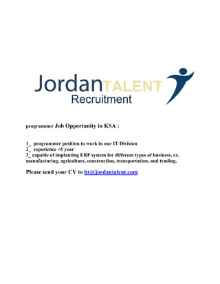 programmer Job Opportunity in KSA :
1_ programmer position to work in our IT Division
2_ experience +5 year
3_ capable of implanting ERP system for different types of business, ex.
manufacturing, agriculture, construction, transportation, and trading.
Please send your CV to hr@jordantalent.com
 