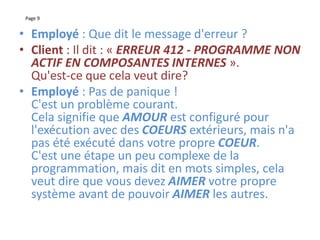 Page 9
• Employé : Que dit le message d'erreur ?
• Client : Il dit : « ERREUR 412 - PROGRAMME NON
ACTIF EN COMPOSANTES INTERNES ».
Qu'est-ce que cela veut dire?
• Employé : Pas de panique !
C'est un problème courant.
Cela signifie que AMOUR est configuré pour
l'exécution avec des COEURS extérieurs, mais n'a
pas été exécuté dans votre propre COEUR.
C'est une étape un peu complexe de la
programmation, mais dit en mots simples, cela
veut dire que vous devez AIMER votre propre
système avant de pouvoir AIMER les autres.
 